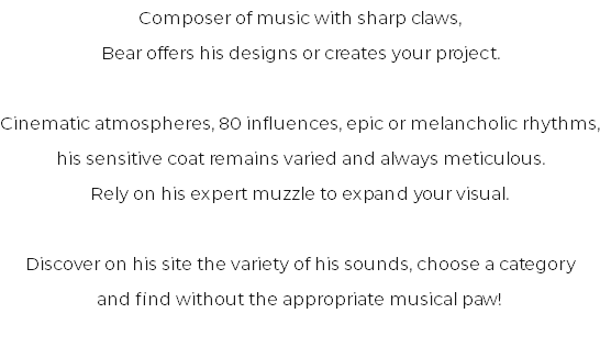 Composer of music with sharp claws, Bear offers his designs or creates your project. Cinematic atmospheres, 80 influences, epic or melancholic rhythms, his sensitive coat remains varied and always meticulous. Rely on his expert muzzle to expand your visual. Discover on his site the variety of his sounds, choose a category and find without the appropriate musical paw!