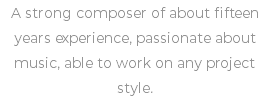 A strong composer of about fifteen years experience, passionate about music, able to work on any project style.