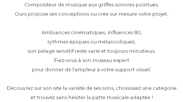 Compositeur de musique aux griffes sonores pointues, Ours propose ses conceptions ou crée sur mesure votre projet. Ambiances cinématiques, influences 80, rythmes épiques ou mélancoliques, son pelage sensitif reste varié et toujours minutieux. Fiez-vous à son museau expert pour donner de l'ampleur à votre support visuel. Découvrez sur son site la variété de ses sons, choisissez une catégorie et trouvez sans hésiter la patte musicale adaptée ! 